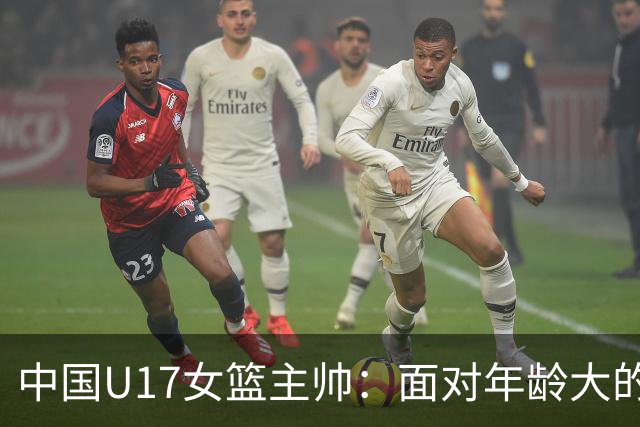 中国U17女篮主帅：面对年龄大的职业俱乐部 队员们打出了团队篮球